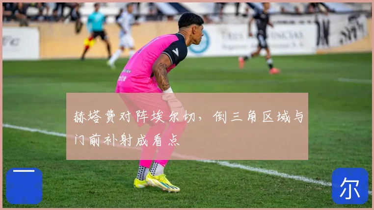 赫塔费对阵埃尔切，倒三角区域与门前补射成看点